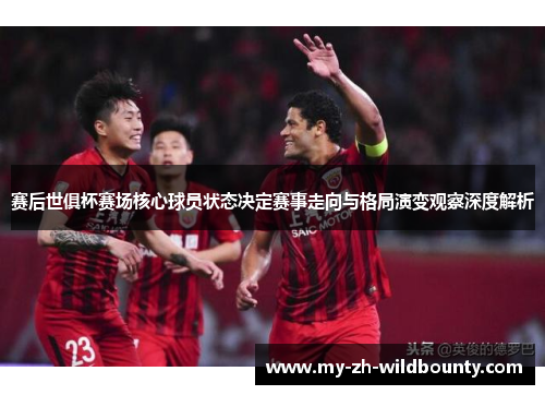 赛后世俱杯赛场核心球员状态决定赛事走向与格局演变观察深度解析 赛后世俱杯赛场核心球员状态决定赛事走向与格局演变观察深度解析