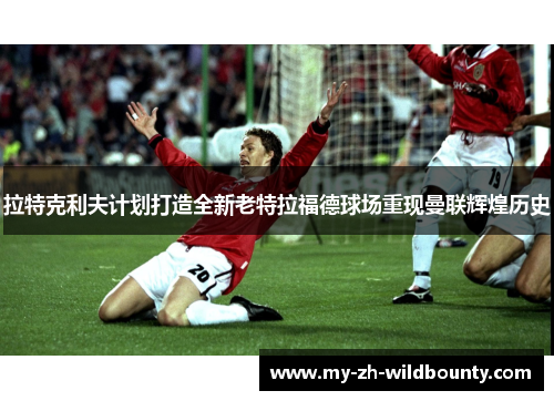 拉特克利夫计划打造全新老特拉福德球场重现曼联辉煌历史